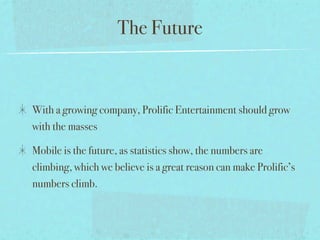 The Future


With a growing company, Prolific Entertainment should grow
with the masses

Mobile is the future, as statistics show, the numbers are
climbing, which we believe is a great reason can make Prolific’s
numbers climb.
 