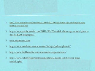 http://www.uxmatters.com/mt/archives/2011/03/10-ways-mobile-sites-are-different-from-
desktop-web-sites.php

http://www.gottabemobile.com/2011/09/25/mobile-data-usage-trends-1gb-per-
day-by-2020-infographic/

www.prolific-ent.com

http://www.mobileawesomeness.com/listings/gallery/phase-ii/

http://www.freshlymobile.com/uw-mobile-usage-statistics/

http://www.webdevelopersnotes.com/articles/mobile-web-browser-usage-
statistics.php
 