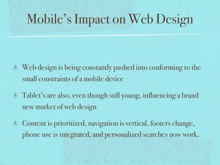 Mobile’s Impact on Web Design


Web design is being constantly pushed into conforming to the
small constraints of a mobile device

Tablet’s are also, even though still young, influencing a brand
new market of web design

Content is prioritized, navigation is vertical, footers change,
phone use is integrated, and personalized searches now work.
 