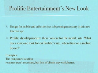 Prolific Entertainment’s New Look

   Design for mobile and tablet devices is becoming necessary in this new
   Internet age.

   Prolific should prioritize their content for the mobile site. What
   does someone look for on Prolific’s site, when their on a mobile
   device?

Examples:
The companies location
resumes aren’t necessary, but lists of clients may work better.
 