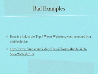 Bad Examples



Here is a link to the Top 5 Worst Websites, when accessed by a
mobile device

http://www.5min.com/Video/Top-5-Worst-Mobile-Web-
Sites-259720713
 