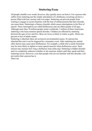 Stuttering Essay
All people stumble over words; however, they quickly move on from it. For a person who
suffers from stuttering just the simple anticipation of a disfluency occurring can have a
person filled with fear, anxiety and even anger. Stuttering can prevent people from
wanting to engage in social situations with the fear of embarrassment that their disorder
can cause them. Stutteringis a fluency disorder which causes interruptions in the flow of
speech. These interruptions are called disfluencies and can affect people of all ages.
Although more than 70 million people stutter worldwide, 3 million of them Americans,
stuttering is the least common speech disorder. Children are affected by stuttering
between the ages of two and five. Boys are twice as likely to stutter as girls. About one
percent or less of adults stutter.
Stuttering is inherited, there are no known environmental causes. If a person has
inherited this trait it can be triggered by a traumatic event. After stuttering has started,
other factors may cause more disfluencies. For example, a child who is easily frustrated
may be more likely to tighten or tense speech muscles when disfluencies occur. Such
tension may increase how long a disfluency lasts (asha.org). Stuttering is hidden disorder
and it is completely unknown whether or not someone stutters until they speak and their
stuttering occurs. However, even then people who are not familiar with this disorder, will
not realize that a person has it.
There are
 