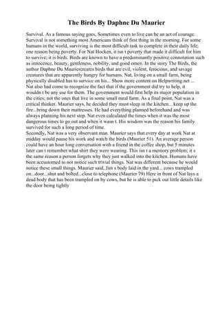 The Birds By Daphne Du Maurier
Survival. As a famous saying goes, Sometimes even to live can be an act of courage.
Survival is not something most Americans think of first thing in the morning. For some
humans in the world, surviving is the most difficult task to complete in their daily life;
one reason being poverty. For Nat Hocken, it isn t poverty that made it difficult for him
to survive; it is birds. Birds are known to have a predominantly positive connotation such
as innocence, beauty, gentleness, nobility, and good omen. In the story The Birds, the
author Daphne Du Mauriercreates birds that are evil, violent, ferocious, and savage
creatures that are apparently hungry for humans. Nat, living on a small farm, being
physically disabled has to survive on his... Show more content on Helpwriting.net ...
Nat also had come to recognize the fact that if the government did try to help, it
wouldn t be any use for them. The government would first help its major population in
the cities; not the ones that live in some small rural farm. As a final point, Nat was a
critical thinker. Maurier says, he decided they must sleep in the kitchen... keep up the
fire...bring down their mattresses. He had everything planned beforehand and was
always planning his next step. Nat even calculated the times when it was the most
dangerous times to go out and when it wasn t. His wisdom was the reason his family
survived for such a long period of time.
Secondly, Nat was a very observant man. Maurier says that every day at work Nat at
midday would pause his work and watch the birds (Maurier 51). An average person
could have an hour long conversation with a friend in the coffee shop, but 5 minutes
later can t remember what shirt they were wearing. This isn t a memory problem; it s
the same reason a person forgets why they just walked into the kitchen. Humans have
been accustomed to not notice such trivial things. Nat was different because he would
notice these small things. Maurier said, Jim s body laid in the yard... cows trampled
on...door...shut and bolted...close to telephone (Maurier 79) Here in front of Nat lays a
dead body that has been trampled on by cows, but he is able to pick out little details like
the door being tightly
 