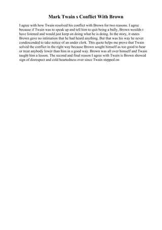 Mark Twain s Conflict With Brown
I agree with how Twain resolved his conflict with Brown for two reasons. I agree
because if Twain was to speak up and tell him to quit being a bully, Brown wouldn t
have listened and would just keep on doing what he is doing. In the story, it states
Brown gave no intimation that he had heard anything. But that was his way he never
condescended to take notice of an under clerk. This quote helps me prove that Twain
solved the conflict in the right way because Brown sought himself as too good to hear
or treat anybody lower than him in a good way. Brown was all over himself and Twain
taught him a lesson. The second and final reason I agree with Twain is Brown showed
sign of disrespect and cold heartedness ever since Twain stepped on
 
