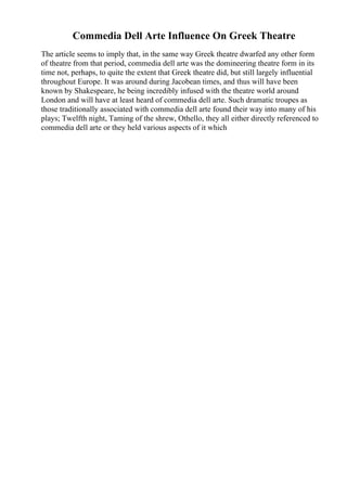 Commedia Dell Arte Influence On Greek Theatre
The article seems to imply that, in the same way Greek theatre dwarfed any other form
of theatre from that period, commedia dell arte was the domineering theatre form in its
time not, perhaps, to quite the extent that Greek theatre did, but still largely influential
throughout Europe. It was around during Jacobean times, and thus will have been
known by Shakespeare, he being incredibly infused with the theatre world around
London and will have at least heard of commedia dell arte. Such dramatic troupes as
those traditionally associated with commedia dell arte found their way into many of his
plays; Twelfth night, Taming of the shrew, Othello, they all either directly referenced to
commedia dell arte or they held various aspects of it which
 