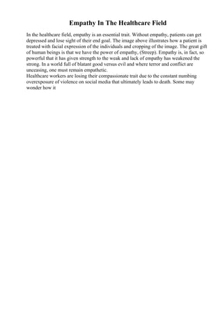 Empathy In The Healthcare Field
In the healthcare field, empathy is an essential trait. Without empathy, patients can get
depressed and lose sight of their end goal. The image above illustrates how a patient is
treated with facial expression of the individuals and cropping of the image. The great gift
of human beings is that we have the power of empathy, (Streep). Empathy is, in fact, so
powerful that it has given strength to the weak and lack of empathy has weakened the
strong. In a world full of blatant good versus evil and where terror and conflict are
unceasing, one must remain empathetic.
Healthcare workers are losing their compassionate trait due to the constant numbing
overexposure of violence on social media that ultimately leads to death. Some may
wonder how it
 