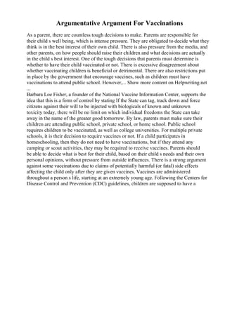 Argumentative Argument For Vaccinations
As a parent, there are countless tough decisions to make. Parents are responsible for
their child s well being, which is intense pressure. They are obligated to decide what they
think is in the best interest of their own child. There is also pressure from the media, and
other parents, on how people should raise their children and what decisions are actually
in the child s best interest. One of the tough decisions that parents must determine is
whether to have their child vaccinated or not. There is excessive disagreement about
whether vaccinating children is beneficial or detrimental. There are also restrictions put
in place by the government that encourage vaccines, such as children must have
vaccinations to attend public school. However,... Show more content on Helpwriting.net
...
Barbara Loe Fisher, a founder of the National Vaccine Information Center, supports the
idea that this is a form of control by stating If the State can tag, track down and force
citizens against their will to be injected with biologicals of known and unknown
toxicity today, there will be no limit on which individual freedoms the State can take
away in the name of the greater good tomorrow. By law, parents must make sure their
children are attending public school, private school, or home school. Public school
requires children to be vaccinated, as well as college universities. For multiple private
schools, it is their decision to require vaccines or not. If a child participates in
homeschooling, then they do not need to have vaccinations, but if they attend any
camping or scout activities, they may be required to receive vaccines. Parents should
be able to decide what is best for their child, based on their child s needs and their own
personal opinions, without pressure from outside influences. There is a strong argument
against some vaccinations due to claims of potentially harmful (or fatal) side effects
affecting the child only after they are given vaccines. Vaccines are administered
throughout a person s life, starting at an extremely young age. Following the Centers for
Disease Control and Prevention (CDC) guidelines, children are supposed to have a
 