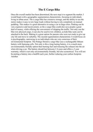 The E Cargo Bike
Once the overall market has been determined, the next step is to segment the market. I
would begin with a geographic segmentation characteristic, focusing on individuals
living in urban areas. The e cargo bike has extensive storage, and the ability to use the
motor makes it easy to tow large loads without having to rely completely on manual
peddling. This makes it a great alternative to using a car in large cities. Parking can be
very expensive and inconvenient, so the e cargo bike could also save people a great
deal of money, while offering the convenience of skipping the traffic. Not only can the
bike tow physical cargo, it can also be used to tow children, as kids bike seats can be
attached to the back. Making it a great option for parents who were not ready to give up
city life and move to suburbia. The second segmentation characteristic I would focus on
is psychographic, narrowing in on individuals who are very conscious of their
environmental footprint. The Pedego Stretch e cargo bike uses a rechargeable lithium
battery with Samsung cells. Not only is this a long lasting battery, it is a much more
environmentally friendly option than burning fuel and releasing the exhaust into the air
when driving a car. The battery should last between 2 4 years and offers a 3 year
warranty, which is not only environmentally friendly, but also economical. You will not
be putting a battery into a landfill each year, further reducing your carbon footprint.
Another
 