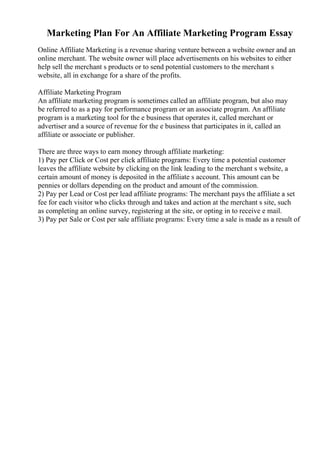 Marketing Plan For An Affiliate Marketing Program Essay
Online Affiliate Marketing is a revenue sharing venture between a website owner and an
online merchant. The website owner will place advertisements on his websites to either
help sell the merchant s products or to send potential customers to the merchant s
website, all in exchange for a share of the profits.
Affiliate Marketing Program
An affiliate marketing program is sometimes called an affiliate program, but also may
be referred to as a pay for performance program or an associate program. An affiliate
program is a marketing tool for the e business that operates it, called merchant or
advertiser and a source of revenue for the e business that participates in it, called an
affiliate or associate or publisher.
There are three ways to earn money through affiliate marketing:
1) Pay per Click or Cost per click affiliate programs: Every time a potential customer
leaves the affiliate website by clicking on the link leading to the merchant s website, a
certain amount of money is deposited in the affiliate s account. This amount can be
pennies or dollars depending on the product and amount of the commission.
2) Pay per Lead or Cost per lead affiliate programs: The merchant pays the affiliate a set
fee for each visitor who clicks through and takes and action at the merchant s site, such
as completing an online survey, registering at the site, or opting in to receive e mail.
3) Pay per Sale or Cost per sale affiliate programs: Every time a sale is made as a result of
 