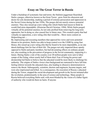 Essay on The Great Terror in Russia
Under a backdrop of systematic fear and terror, the Stalinist juggernaut flourished.
Stalin s purges, otherwise known as the Great Terror , grew from his obsession and
desire for sole dictatorship, marking a period of extreme persecution and oppression in
the Soviet Union during the late 1930s. The purges did not merely remove potential
enemies. They also raised up a new ruling elite which Stalin had reason to think he
would find more dependable. (Historian David Christian, 1994). While Stalin purged
virtually all his potential enemies, he not only profited from removing his long term
opponents, but in doing so, also caused fear in future ones. This created a party that had
virtually no opposition, a new ruling elite that would be... Show more content on
Helpwriting.net ...
By imprisoning and executing members that opposed his views and were potential
threats to his position, Stalin was able to keep control over the USSR by using fear.
Hence, this raised up a new ruling elite that he found to be more dependable, as no one
dared challenge him for fear of their life. The purges not only impacted those openly
opposed to Stalin and party members, but had devastating effects on ordinary people
too, also resulting in the prevention of progress in the Soviet community, impacting it s
future. During Stalin s rule of the country over 20 million people were sent to labor
camps of the Gulag, where nearly half of them died. Fear of losing his power and
dictatorship led Stalin to believe that the educated would be most likely to challenge his
authority. The origins of Stalin s lower class background are rumoured to have left him
feeling inferior towards the educated class, also leading to obsessive determination to
remove the threat. Subsequently, scientists, doctors and engineers, became targets, and
were also imprisoned and killed. As a consequence, the execution of Russia s educated
during the Terror, stopped the social development and growth in the Soviet initiated after
the revolution, predominantly in the area of science and technology. Many people in
Russia believed everything Stalin said, with most blinded by the vision of a father figure
of authority who would do them no harm. If anyone
 
