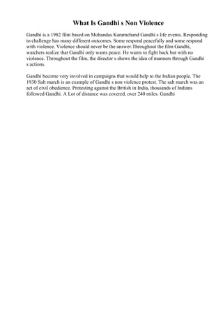 What Is Gandhi s Non Violence
Gandhi is a 1982 film based on Mohandas Karamchand Gandhi s life events. Responding
to challenge has many different outcomes. Some respond peacefully and some respond
with violence. Violence should never be the answer.Throughout the film Gandhi,
watchers realize that Gandhi only wants peace. He wants to fight back but with no
violence. Throughout the film, the director s shows the idea of manners through Gandhi
s actions.
Gandhi become very involved in campaigns that would help to the Indian people. The
1930 Salt march is an example of Gandhi s non violence protest. The salt march was an
act of civil obedience. Protesting against the British in India, thousands of Indians
followed Gandhi. A Lot of distance was covered, over 240 miles. Gandhi
 
