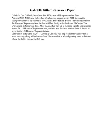 Gabrielle Giffords Research Paper
Gabrielle Dee Giffords, born June 8th, 1970, was a US representative from
Arizona(2007 2012), and before her life changing experience in 2011 she was the
youngest woman to be elected to the Arizona State Senate. Before she was elected into
the House of Representatives she had sold her family s tire business, El Campo Tire
Warehouse, to Goodyear Tire. After making her way up to Arizona Senate, she resigned
to run for US House of Representatives, and she was the third woman from Arizona to
serve in the US House of Representatives.
Later in her third term, in 2011, Gabrielle Giffords was one of thirteen wounded in a
mass shooting along with six casualties. She was shot in a local grocery store in Tucson,
where the bullet entered the left side
 