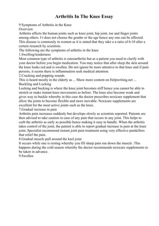 Arthritis In The Knee Essay
9 Symptoms of Arthritis in the Knee
Overview
Arthritis affects the human joints such as knee joint, hip joint, toe and finger joints
among others. I t does not choose the gender or the age hence any one can be affected.
This disease is commonly in women as it is stated that they take o a ratio of 6:10 after a
certain research by scientists.
The following are the symptoms of arthritis in the knee
1.Swelling/tenderness
Most common type of arthritis is osteoarthritis but as a patient you need to clarify with
your doctor before you begin medication. You may notice that after sleep the skin around
the knee looks red and is swollen. Do not ignore be more attentive to that knee and if pain
persists, it seems there is inflammation seek medical attention.
2.Cracking and popping sounds
This is heard mostly in the elderly as ... Show more content on Helpwriting.net ...
Buckling and Locking
Locking and bucking is where the knee joint becomes stiff hence you cannot be able to
stretch or make instant knee movements as before. The knee also become weak and
gives way to buckle whereby in this case the doctor prescribes noxicare supplement that
allow the joints to become flexible and more movable. Noxicare supplements are
excellent for the most active joints such as the knee.
7.Gradual increase in pain
Arthritis pain increases suddenly but develops slowly as scientists reported. Patients are
then advised to take caution in case of any pain that occurs in any joint. This helps to
curb the arthritis as early as possible hence making it easy to handle. When the arthritis
takes control of the joint, the patient is able to report gradual increase in pain at the knee
joint, Specialist recommend instant joint pain treatment using very effective painkillers
that relief the pain.
8.Gradual muscle pull around the keel joint
It occurs while one is resting whereby you fill sharp pain run down the muscle .This
happens during the cold season whereby the doctor recommends noxicare supplements to
be taken in advance.
9.Swollen
 