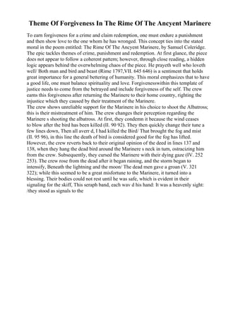 Theme Of Forgiveness In The Rime Of The Ancyent Marinere
To earn forgiveness for a crime and claim redemption, one must endure a punishment
and then show love to the one whom he has wronged. This concept ties into the stated
moral in the poem entitled: The Rime Of The Ancyent Marinere, by Samuel Coleridge.
The epic tackles themes of crime, punishment and redemption. At first glance, the piece
does not appear to follow a coherent pattern; however, through close reading, a hidden
logic appears behind the overwhelming chaos of the piece. He prayeth well who loveth
well/ Both man and bird and beast (Rime 1797,VII. 645 646) is a sentiment that holds
great importance for a general bettering of humanity. This moral emphasizes that to have
a good life, one must balance spirituality and love. Forgivenesswithin this template of
justice needs to come from the betrayed and include forgiveness of the self. The crew
earns this forgiveness after returning the Marinere to their home country, righting the
injustice which they caused by their treatment of the Marinere.
The crew shows unreliable support for the Marinere in his choice to shoot the Albatross;
this is their mistreatment of him. The crew changes their perception regarding the
Marinere s shooting the albatross. At first, they condemn it because the wind ceases
to blow after the bird has been killed (II. 90 92). They then quickly change their tune a
few lines down, Then all averr d, I had killed the Bird/ That brought the fog and mist
(II. 95 96), in this line the death of bird is considered good for the fog has lifted.
However, the crew reverts back to their original opinion of the deed in lines 137 and
138, when they hang the dead bird around the Marinere s neck in turn, ostracizing him
from the crew. Subsequently, they cursed the Marinere with their dying gaze (IV. 252
253). The crew rose from the dead after it began raining, and the storm began to
intensify, Beneath the lightning and the moon/ The dead men gave a groan (V. 321
322); while this seemed to be a great misfortune to the Marinere, it turned into a
blessing. Their bodies could not rest until he was safe, which is evident in their
signaling for the skiff, This seraph band, each wav d his hand: It was a heavenly sight:
/they stood as signals to the
 