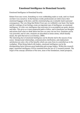 Emotional Intelligence in Homeland Security
Emotional Intelligence in Homeland Security
Robert Frost once wrote, Something we were withholding made us weak, until we found
out that it was ourselves. In the business world, professionals are told to leave their
emotional baggage at the door, and this emotional plug can eventually lead to personal
consequences. The very thing that Robert Frost says we withhold is our heart. Our hearts
and the workings of our feelings create an important type of intelligence: an emotional
intelligence. It is this very intelligence that motivates us to accomplish our goals, desires,
and tasks. This gives us a more purposeful path to follow, and it transforms our thoughts
and actions from what we think about into how we carry out our lives. Emotions can be
very powerful, and in Latin, emotions are described as motus anima, which literally
means, the spirit that moves us (Cherniss, 2000).
The interesting fact of emotional intelligence can be directly tied to the success of any
career. Interpersonal relationships, communication clarification, and employment
satisfaction are only a few of the benefits which can come from its controlled use in the
workplace. When being linked with leaders, emotional intelligence can be the
distinguishing factor between great leadership and average leaders. Within this research
paper, emotional intelligence will be examined from the use of 12 research journals. The
origin of the concept, definition of the term, areas of the foundations, innate prospects,
 