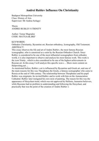 Andrei Rublev Influence On Christianity
Budapest Metropolitan University
Class: History of Arts
Supervisor: Mr Andras Szilagyi
Thesis
ANDREI RUBLEV S TRINITY
Author: Temur Magradze
CODE: MATXAAK.BKF
KEYWORDS:
Orthodox Christianity, Byzantine art, Russian orthodoxy, Iconography, Old Testament.
ABSTRACT:
This essay observes the life and art of Andrei Rublev, the most famous Russian
iconographer, who is canonized as a saint by the Russian Orthodox Church. Since
Rublev is considered to be one of the most influential iconographers from orthodox
world, it is also important to observe and analyze his most famous work. This work is
the icon Trinity , which is also considered to be one of the highest achievements in
Russian art. In this essay I will analyze this specific icon s ... Show more content on
Helpwriting.net ...
As mentioned before, Rublev s art is influenced by Byzantine and Greek art, and one of
the main reasons for this was Theophanes the Greek, a famous iconographer who came to
Russia at the end of 14th century. The relationship between Theophanes and his pupil
Rublev was enigmatic, he invited Rublev and to work with him on the Annunciation
Cathedral. Rublev later instigated his own style of painting. The reason for this was the
appearance of Hesychast trend, which was not approved by Hellenic, humanist believers,
while Russians had no problem in understanding and following the Hesychast, and
practically that was the point of the creation of Andrei Rublev s
 