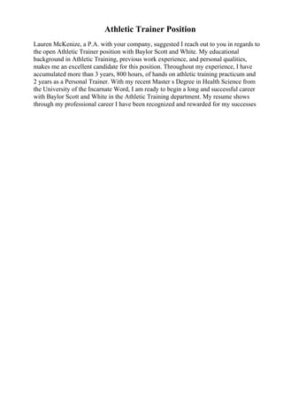 Athletic Trainer Position
Lauren McKenize, a P.A. with your company, suggested I reach out to you in regards to
the open Athletic Trainer position with Baylor Scott and White. My educational
background in Athletic Training, previous work experience, and personal qualities,
makes me an excellent candidate for this position. Throughout my experience, I have
accumulated more than 3 years, 800 hours, of hands on athletic training practicum and
2 years as a Personal Trainer. With my recent Master s Degree in Health Science from
the University of the Incarnate Word, I am ready to begin a long and successful career
with Baylor Scott and White in the Athletic Training department. My resume shows
through my professional career I have been recognized and rewarded for my successes
 