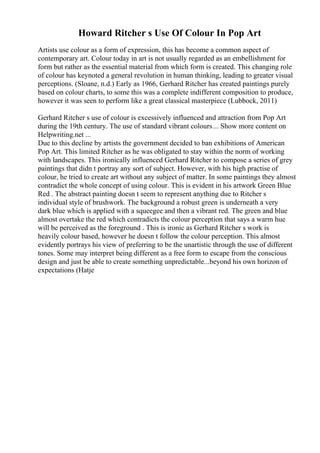 Howard Ritcher s Use Of Colour In Pop Art
Artists use colour as a form of expression, this has become a common aspect of
contemporary art. Colour today in art is not usually regarded as an embellishment for
form but rather as the essential material from which form is created. This changing role
of colour has keynoted a general revolution in human thinking, leading to greater visual
perceptions. (Sloane, n.d.) Early as 1966, Gerhard Ritcher has created paintings purely
based on colour charts, to some this was a complete indifferent composition to produce,
however it was seen to perform like a great classical masterpiece (Lubbock, 2011)
Gerhard Ritcher s use of colour is excessively influenced and attraction from Pop Art
during the 19th century. The use of standard vibrant colours... Show more content on
Helpwriting.net ...
Due to this decline by artists the government decided to ban exhibitions of American
Pop Art. This limited Ritcher as he was obligated to stay within the norm of working
with landscapes. This ironically influenced Gerhard Ritcher to compose a series of grey
paintings that didn t portray any sort of subject. However, with his high practise of
colour, he tried to create art without any subject of matter. In some paintings they almost
contradict the whole concept of using colour. This is evident in his artwork Green Blue
Red . The abstract painting doesn t seem to represent anything due to Ritcher s
individual style of brushwork. The background a robust green is underneath a very
dark blue which is applied with a squeegee and then a vibrant red. The green and blue
almost overtake the red which contradicts the colour perception that says a warm hue
will be perceived as the foreground . This is ironic as Gerhard Ritcher s work is
heavily colour based, however he doesn t follow the colour perception. This almost
evidently portrays his view of preferring to be the unartistic through the use of different
tones. Some may interpret being different as a free form to escape from the conscious
design and just be able to create something unpredictable...beyond his own horizon of
expectations (Hatje
 