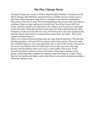 The Play Chicago Movie
The play Chicago was written in 1926 by Maurine Dallas Watkins. The director of the
Movie Chicago, Rob Marshall, used all resources available, the movie starts out in a
club with Velma dancing on stage. Roxie is standing in the back her nonchalantly.
Roxie had no idea was to come. Plot In the beginning of the movie it only shows Roxie
watching Velma on stage wanting to be just like her. Next Roxie leaves with Fred
Casley, and they go back to her apartment. The audience sees them all over each other
on the way home. When they get back to the room after Roxie and Fred had the affair,
Fred tries to walk out on her and won t stay. Fred shoves her to the floor and physically
hurts her. Roxie came across as wanting to have more than a one night... Show more
content on Helpwriting.net ...
There was so much movement going across the stage from all directions. The direction
and choreography is obviously felt to a greater extent in the musical. The movie used
the Cell block tango as a way of giving a back story to each of the women in the jail. In
the movies, the audience does not really have to move their eyes across the stage
because what the director wants you to see is in the middle of the screen. In the
musical, the director will have actors on all corners of the stage creating a whole
picture. In the large dance numbers the audience looks at the stage as a whole. Roxie
does her solo and the spot light is only on her. Roxie is the center of attention and that is
where the audience s eyes
 