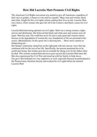How Did Lucretia Mott Promote Civil Rights
The American Civil Rights movement was started to give all Americans, regardless of
their race or gender, a chance to vote and live equally. Many men and woman, black
and white, fought for this civil rights reform, putting their lives at risk. Lucretia Mott
was a brave, white woman who gave her all to the women s and black s cause for civil
rights.
Lucretia Mott had strong opinions on civil rights. Mott was a strong women s rights
activist and abolitionist. She believed that black and white men and women were all
equal. Mott has said, The world has never let seen a truly great and virtuous nation
because in the degradation of women the very foundations of life are poisoned at the
source. (BrainyQuote). In this quote she is showing how ... Show more content on
Helpwriting.net ...
Her Quaker community started her on the right path with anti slavery views that she
continued with for the rest of her life. Specifically, her parents promoted her to be
useful and strong. Her mother gave her an example by taking over for her father when
he died. This woman worked hard and never gave up just like Lucretia Mott later did.
She also experienced the Civil War and stood up with her family to help slaves
(loc.gov). Her husband was very supportive as well, especially because he participated in
the Pennsylvania Abolition Society and worked for civil rights before he married
Lucretia Mott
 