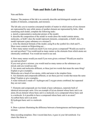 Nuts and Bolts Lab Essays
Nuts and Bolts
Purpose: The purpose of the lab is to correctly describe and distinguish samples and
models of elements, compounds, and mixtures.
The lab asks you to examine conceptual models of matter in which atoms of one element
are represented by nuts while atoms of another element are represented by bolts. After
examining each model, complete the following tasks:
a. sketch a representative molecular picture of the model;
b. describe the composition of the model in words (does the model contain atoms,
molecules, or both?; does the model represent elements, compounds, or both?; does the
model represent a pure substance or a mixture?)
c. write the chemical formula of the model, using B as the symbol for a bolt and N ...
Show more content on Helpwriting.net ...
3. How many names would you need if you were given a compound? Would you need to
use and anywhere? You would need as many names as the elements from which atoms are
chemically combined. You would not need to use and.
4. How many names would you need if you were given a mixture? Would you need to
use and anywhere?
If you were given a mixture, you would need as many names as the substnaces you
mixed, and you would use and.
5. Are atoms and molecules different, or these just two words that mean the same thing?
Explain or give examples.
Molecules are a bond of two atoms, while and atom is the simplest form.
6. Are elements and compounds different, or are these just two words that mean the same
thing? Explain or give examples.
A water molecule is made of 1 hydrogen and 2 oxygen atoms combined, but separated
they are not water.
7. Elements and compounds are two kinds of pure substances, materials built of
identical microscopic units. Give an example of (a) an element whose basic unit is an
atom; (b) an element whose basic unit is a molecule; (c) a compound whose basic unit
is a molecule. Is it possible to have a compound whose basic unit is an atom?
A) carbon basic unit is an atom
B) hydrogen basic unit is a molecule
C)
8. Draw a picture illustrating the difference between a homogeneous and heterogeneous
mixture.
Data recording templates. Don t record data here, it goes in your lab notebook. Use
charts like these to
 
