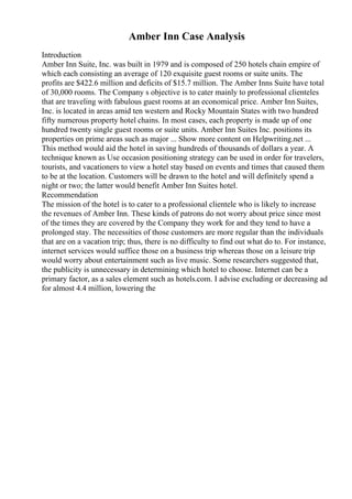 Amber Inn Case Analysis
Introduction
Amber Inn Suite, Inc. was built in 1979 and is composed of 250 hotels chain empire of
which each consisting an average of 120 exquisite guest rooms or suite units. The
profits are $422.6 million and deficits of $15.7 million. The Amber Inns Suite have total
of 30,000 rooms. The Company s objective is to cater mainly to professional clienteles
that are traveling with fabulous guest rooms at an economical price. Amber Inn Suites,
Inc. is located in areas amid ten western and Rocky Mountain States with two hundred
fifty numerous property hotel chains. In most cases, each property is made up of one
hundred twenty single guest rooms or suite units. Amber Inn Suites Inc. positions its
properties on prime areas such as major ... Show more content on Helpwriting.net ...
This method would aid the hotel in saving hundreds of thousands of dollars a year. A
technique known as Use occasion positioning strategy can be used in order for travelers,
tourists, and vacationers to view a hotel stay based on events and times that caused them
to be at the location. Customers will be drawn to the hotel and will definitely spend a
night or two; the latter would benefit Amber Inn Suites hotel.
Recommendation
The mission of the hotel is to cater to a professional clientele who is likely to increase
the revenues of Amber Inn. These kinds of patrons do not worry about price since most
of the times they are covered by the Company they work for and they tend to have a
prolonged stay. The necessities of those customers are more regular than the individuals
that are on a vacation trip; thus, there is no difficulty to find out what do to. For instance,
internet services would suffice those on a business trip whereas those on a leisure trip
would worry about entertainment such as live music. Some researchers suggested that,
the publicity is unnecessary in determining which hotel to choose. Internet can be a
primary factor, as a sales element such as hotels.com. I advise excluding or decreasing ad
for almost 4.4 million, lowering the
 