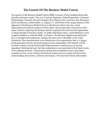 The Genesis Of The Business Model Canvas
The genesis of the Business Model Canvas (BMC) consists of nine building blocks that
describe a business model. They are: Customer Segments, Value Propositions, Customer
Relationships, Channels, Revenue Streams, Key Partners, Key Activities, Key Resources
and Cost Structure. (Osterwalder, A., Pigneur, Y, 2010) One of the unique features of the
approach of the Business Model Canvas is that this tool allows for easy, visual
representation for decision makers to think about. The tool provides a dissection of the
major concerns impacting the business and also represents the direction the organization
is taking through its business model. As author Dan Roam states, visual thinking to solve
complex problems is what the BMC is all about. The Business Model Generation does
have it strengths and weaknesses. Perhaps the main asset of the BMC is the visual
illustration. One main drawback is the limited aim of an organization; that is, it targets
profit generation and for non profit purposes of an organization. The benefits will be
touched on below, but the Osterwalder/Pigneu business model leaves out one key
ingredient. Omitting the basic fact that competition is not mentioned in this theory seems
to be a glaring omission. Advancement springs from competition and so does better
customer service. In our reading, the business model canvas is a great tool that fosters
understanding, discussions, creativity and analysis. The nine basic blocks demonstrate
 