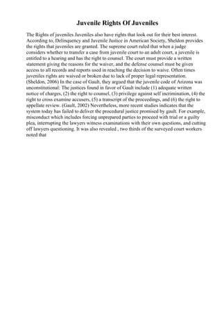 Juvenile Rights Of Juveniles
The Rights of juveniles Juveniles also have rights that look out for their best interest.
According to, Delinquency and Juvenile Justice in American Society, Sheldon provides
the rights that juveniles are granted. The supreme court ruled that when a judge
considers whether to transfer a case from juvenile court to an adult court, a juvenile is
entitled to a hearing and has the right to counsel. The court must provide a written
statement giving the reasons for the waiver, and the defense counsel must be given
access to all records and reports used in reaching the decision to waive. Often times
juveniles rights are waived or broken due to lack of proper legal representation.
(Sheldon, 2006) In the case of Gault, they argued that the juvenile code of Arizona was
unconstitutional: The justices found in favor of Gault include (1) adequate written
notice of charges, (2) the right to counsel, (3) privilege against self incrimination, (4) the
right to cross examine accusers, (5) a transcript of the proceedings, and (6) the right to
appellate review. (Gault, 2002) Nevertheless, more recent studies indicates that the
system today has failed to deliver the procedural justice promised by gault. For example,
misconduct which includes forcing unprepared parties to proceed with trial or a guilty
plea, interrupting the lawyers witness examinations with their own questions, and cutting
off lawyers questioning. It was also revealed , two thirds of the surveyed court workers
noted that
 