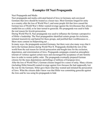 Examples Of Nazi Propaganda
Nazi Propaganda and Media
Nazi propaganda and media cultivated hatred of Jews in Germany and convinced
Germans that Jews should be treated as a lesser race. Most Germans longed for unity
as a country after the loss of World War I, and some people felt that Jews caused the
German loss of World War I. Hitler wanted revenge against the Jewsbecause they always
outdid him as a child, so he later turned to genocide. His propaganda was used to hide
the real reason for Jewish persecution.
During World War II, Nazi propaganda was used to influence the German s perspective
of Hitler s leadership. The Nazi propagandists identified certain groups for exclusion,
initiated insensitivity and hatred for these groups, and justified their worthlessness to ...
Show more content on Helpwriting.net ...
In many ways, the propaganda assisted Germany, but there were also many ways that it
led to the German demise during World War II. Propaganda shielded the rest of the
world from the real reason for Jewish persecution and bought time for the exclusion,
deportation, and extermination of Jews. Propaganda campaigns created an atmosphere
tolerant of violence against certain races and encouraged the acceptance of anti Semitic
laws in order to restore public order. The propaganda eventually prepared German
citizens for the mass deportations and killings of millions of European Jews.
After the loss of World War I, German citizens longed for a sense of unity. Many citizens
(including Hitler himself) wanted revenge against Jews because the had supposedly lost
the war for the Germans. Hitler gave them what they wanted and initiated the persecution
of Jews. What the citizens didn t know was that Hitler was committing genocide against
the Jews and he was using his propaganda to hide
 