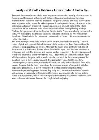 Analysis Of Radha Krishna s Lovers Under A Futon By...
Romantic love remains one of the most importance themes in virtually all cultures art; in
Japanese and Indian art, although with different historical contexts and therefore
interpretations, continues to be no exception. Kitigawa Utamaro prevailed as one of the
most important artists under the ukiyo e genres, focusing on the beauty of women in the
hedonistic and rigidly organized Tokugawa period as it enjoyed stability the island
yearned for. Of an unknown artist of the Rajasthani school in neighboring Madhya
Pradesh, foreign powers from the Mughal Empire to the Portuguese slowly encroached in
India, yet managed to maintain its traditions in Radha Krishnain its epic romance in
Jayadeva s Gita Govinda. In Utamaro s Lovers under a Futon ... Show more content on
Helpwriting.net ...
The print portrays a man and a woman under a futon, assumedly intimately. The soft
colors of pink and green of their clothes and of the mattress on them further affirm the
softness of the piece; they are lovers. Although the man s attire contrasts with that of
the woman, it is difficult to discern where their bodies apart. Just like how the futon is
both green and pink like the man and woman s robes respectively, the piece is supposed
to indicate a romantic union between the two. The patterns on the futon and robe help
add dimension to the print, which would later be reprinted for the consumption of the
merchant class in the Tokugawa period. It is particularly important to note how
Utamaro portrays the woman; women by Utamaro not only had an idealized form with
slender features, but she barely resembles the common woman of the period with her
impossible proportions. In direct contrast with the realism movement and their
aspiration in portraying people the way they truly are, Utamaro s depiction of women
and romance are dreamily hedonistic just like many Vogue editorials. Lovers under a
Futon is truly romantic, with a sense of equality between the two people; she is not there
to serve him or vice versa. Instead, the couple is both enjoying
 