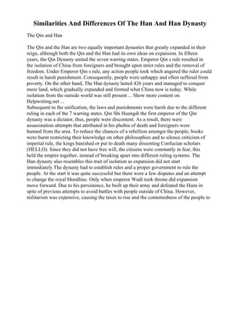 Similarities And Differences Of The Han And Han Dynasty
The Qin and Han
The Qin and the Han are two equally important dynasties that greatly expanded in their
reign, although both the Qin and the Han had its own ideas on expansion. In fifteen
years, the Qin Dynasty united the seven warring states. Emperor Qin s rule resulted in
the isolation of China from foreigners and brought upon strict rules and the removal of
freedom. Under Emperor Qin s rule, any action people took which angered the ruler could
result in harsh punishment. Consequently, people were unhappy and often suffered from
poverty. On the other hand, The Han dynasty lasted 426 years and managed to conquer
more land, which gradually expanded and formed what China now is today. While
isolation from the outside world was still present ... Show more content on
Helpwriting.net ...
Subsequent to the unification, the laws and punishments were harsh due to the different
ruling in each of the 7 warring states. Qin Shi Huangdi the first emperor of the Qin
dynasty was a dictator, thus, people were discontent. As a result, there were
assassination attempts that attributed in his phobia of death and foreigners were
banned from the area. To reduce the chances of a rebellion amongst the people, books
were burnt restricting their knowledge on other philosophies and to silence criticism of
imperial rule, the kings banished or put to death many dissenting Confucian scholars
(HELLO). Since they did not have free will, the citizens were constantly in fear, this
held the empire together, instead of breaking apart into different ruling systems. The
Han dynasty also resembles this trait of isolation as expansion did not start
immediately.The dynasty had to establish rules and a proper government to rule the
people. At the start it was quite successful but there were a few disputes and an attempt
to change the royal bloodline. Only when emperor Wudi took throne did expansion
move forward. Due to his persistence, he built up their army and defeated the Huns in
spite of previous attempts to avoid battles with people outside of China. However,
militarism was expensive, causing the taxes to rise and the contentedness of the people to
 