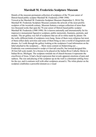 Marshall M. Fredericks Sculpture Museum
Details of the museum permanent collection of sculptures of the 70 year career of
Detroit based public sculptor Marshall M. Fredericks (1908 1998)
Viewed at the Marshall M. Fredericks Sculpture Museum (September 5, 2014) The
Marshall M. Fredericks Sculpture Museum contains the artwork of the most prolific
sculptors of the twentieth century. Museum features a unique collection of more than
two thousand works that span the 70 year career of Detroit based public sculptor
Marshall M. Fredericks (1908 1998). He is known nationally and internationally for his
impressive monumental figurative sculpture, public memorials, fountains, portraits, and
medals. The art gallery was full of sculptures that are all in white made by plaster. On
the walls, different kinds of sculptures were hung. Some of them were religious but most
of them reflect daily activities and some of them bring us into a world of imagination and
dreams. As I walk through the gallery looking at the sculptures I read information on the
label attached to the sculptures. ... Show more content on Helpwriting.net ...
Fredericks was commissioned to sculpt a 6 foot tall crucifix, but instead designed this
28 foot full scale model, for a bronze to be placed at the Indian River Catholic Shrine in
Indian River, Michigan. The sculpture reminds me of church because it represents the
crucifixion of Jesus. It had a facial expression that reveals apparent emotions of pain and
sadness. The size and placing of the sculpture up on the wall is a dominant settling force
for the eye, and it contrasts well with other sculptures around it. The white plaster on the
sculpture establishes a powerful element as a visual
 