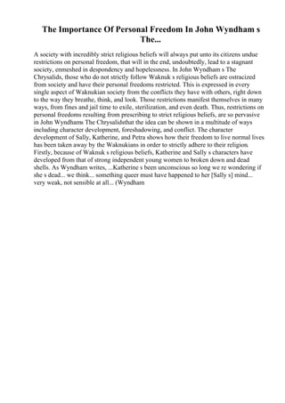 The Importance Of Personal Freedom In John Wyndham s
The...
A society with incredibly strict religious beliefs will always put unto its citizens undue
restrictions on personal freedom, that will in the end, undoubtedly, lead to a stagnant
society, enmeshed in despondency and hopelessness. In John Wyndham s The
Chrysalids, those who do not strictly follow Waknuk s religious beliefs are ostracized
from society and have their personal freedoms restricted. This is expressed in every
single aspect of Waknukian society from the conflicts they have with others, right down
to the way they breathe, think, and look. Those restrictions manifest themselves in many
ways, from fines and jail time to exile, sterilization, and even death. Thus, restrictions on
personal freedoms resulting from prescribing to strict religious beliefs, are so pervasive
in John Wyndhams The Chrysalidsthat the idea can be shown in a multitude of ways
including character development, foreshadowing, and conflict. The character
development of Sally, Katherine, and Petra shows how their freedom to live normal lives
has been taken away by the Waknukians in order to strictly adhere to their religion.
Firstly, because of Waknuk s religious beliefs, Katherine and Sally s characters have
developed from that of strong independent young women to broken down and dead
shells. As Wyndham writes, ...Katherine s been unconscious so long we re wondering if
she s dead... we think... something queer must have happened to her [Sally s] mind...
very weak, not sensible at all... (Wyndham
 