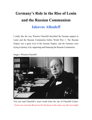 Germany’s Role in the Rise of Lenin
and the Russian Communism
Iakovos Alhadeff
I really like the way Winston Churchill described the German support to
Lenin and the Russian Communists before World War 1. The Russian
Empire was a great rival of the German Empire, and the Germans were
trying to destroy it by supporting and financing the Russian Communists.
Image 1 Winston Churchill
You can read Churchill’s exact words from the site of Churchill Center:
“Lenin was sent into Russia by the Germans in the same way that you might
 