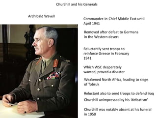 Churchill and his Generals
Archibald Wavell
Commander-in-Chief Middle East until
April 1941
Removed after defeat to Germans
in the Western desert
Reluctantly sent troops to
reinforce Greece in February
1941
Which WSC desperately
wanted, proved a disaster
Weakened North Africa, leading to siege
of Tobruk
Reluctant also to send troops to defend Iraq
Churchill unimpressed by his ‘defeatism’
Churchill was notably absent at his funeral
in 1950
 