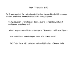 The General Strike 1926
Partly as a result of the switch back to the Gold Standard the British economy
entered depression and experienced mass unemployment
Coal production entered severe decline due to competition, reduced
quality and lack of demand
Miners wages dropped from an average of £6 per week to £3.90 in 7 years
The government entered negotiations with striking miners…
By 3rd May these talks collapsed and the T.U.C called a General Strike
 