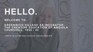 HELLO.
WELCOME TO:
GREENWICH VILLAGE AS INCUBATOR:
THE CREATIVE EDUCATION OF ANGIOLA
CHURCHILL, 1934 - 42
crafted for: Brushes with History Conference, Teachers College 2015
 