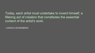 Today, each artist must undertake to invent himself, a
lifelong act of creation that constitutes the essential
content of the artist's work.
- HAROLD ROSENBERG
 