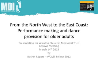From the North West to the East Coast:
   Performance making and dance
      provision for older adults
    Presentation for Winston Churchill Memorial Trust
                     Fellows Meeting
                     March 14th 2013
                            By
           Rachel Rogers – WCMT Fellow 2012
 