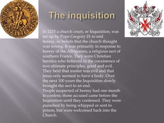 The inquisitionIn 1233 a church court, or Inquisition, was set up by Pope Gregory IX to end heresy, or beliefs that the church thought was wrong. It was primarily in response to heresy of the Albigenses, a religious sect of southern France. They were Christian heretics who believed in the coexistence of two ultimate principles, good and evil. They held that matter was evil and that Jesus only seemed to have a body. Over the next 100 years the Inquisition slowly brought the sect to an end.People suspected of heresy had one month to confess; those accused came before the Inquisition until they confessed. They were punished by being whipped or sent to prison, but were welcomed back into the Church.