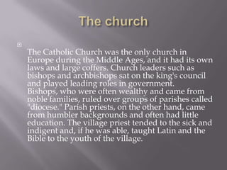 The churchThe Catholic Church was the only church in Europe during the Middle Ages, and it had its own laws and large coffers. Church leaders such as bishops and archbishops sat on the king's council and played leading roles in government. Bishops, who were often wealthy and came from noble families, ruled over groups of parishes called "diocese." Parish priests, on the other hand, came from humbler backgrounds and often had little education. The village priest tended to the sick and indigent and, if he was able, taught Latin and the Bible to the youth of the village.