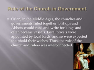 Role of the Church in GovernmentOften, in the Middle Ages, the churches and governments ruled together. Bishops and Abbots would read and write for kings and often became vassals. Local priests were appointed by local lords, and so were expected to uphold their wishes. Thus, the role of the church and rulers was interconnected.