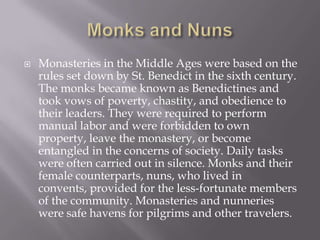 Monks and NunsMonasteries in the Middle Ages were based on the rules set down by St. Benedict in the sixth century. The monks became known as Benedictines and took vows of poverty, chastity, and obedience to their leaders. They were required to perform manual labor and were forbidden to own property, leave the monastery, or become entangled in the concerns of society. Daily tasks were often carried out in silence. Monks and their female counterparts, nuns, who lived in convents, provided for the less-fortunate members of the community. Monasteries and nunneries were safe havens for pilgrims and other travelers.