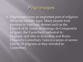 PilgrimagesPilgrimages were an important part of religious life in the Middle Ages. Many people took journeys to visit holy shrines such as the Church of St. James at Santiago de Compostela in Spain, the Canterbury cathedral in England, and sites in Jerusalem and Rome. Chaucer's Canterbury Tales is a series of stories told by 30 pilgrims as they traveled to Canterbury.