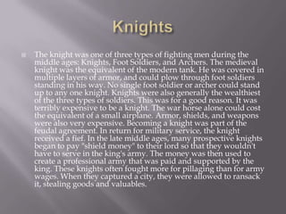 KnightsThe knight was one of three types of fighting men during the middle ages: Knights, Foot Soldiers, and Archers. The medieval knight was the equivalent of the modern tank. He was covered in multiple layers of armor, and could plow through foot soldiers standing in his way. No single foot soldier or archer could stand up to any one knight. Knights were also generally the wealthiest of the three types of soldiers. This was for a good reason. It was terribly expensive to be a knight. The war horse alone could cost the equivalent of a small airplane. Armor, shields, and weapons were also very expensive. Becoming a knight was part of the feudal agreement. In return for military service, the knight received a fief. In the late middle ages, many prospective knights began to pay "shield money" to their lord so that they wouldn't have to serve in the king's army. The money was then used to create a professional army that was paid and supported by the king. These knights often fought more for pillaging than for army wages. When they captured a city, they were allowed to ransack it, stealing goods and valuables.