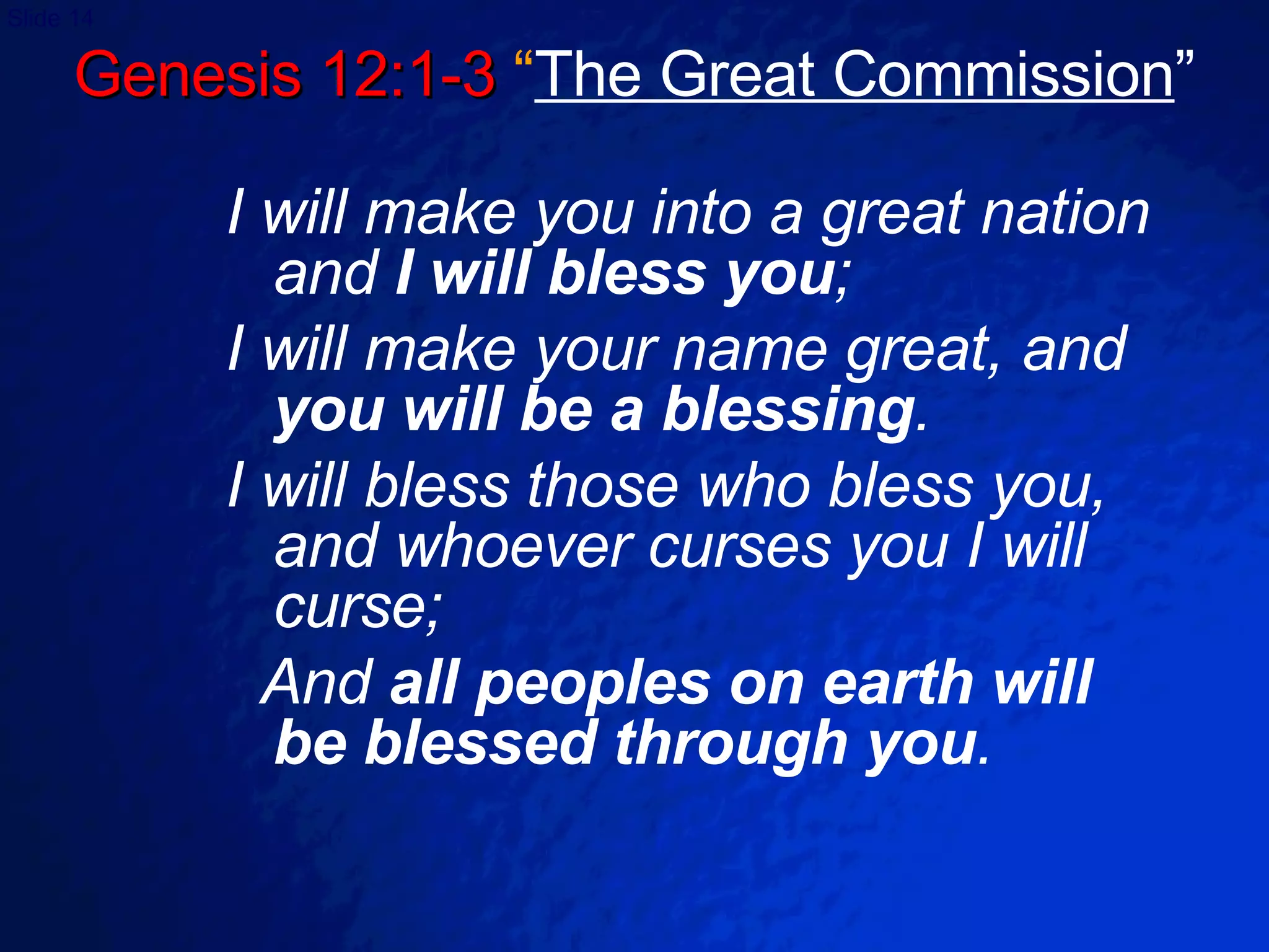 Genesis 12:1-3  “ The Great Commission ” I will make you into a great nation and  I will bless you ; I will make your name great, and  you will be a blessing . I will bless those who bless you, and whoever curses you I will curse;  And  all peoples on earth will  be blessed through you . 