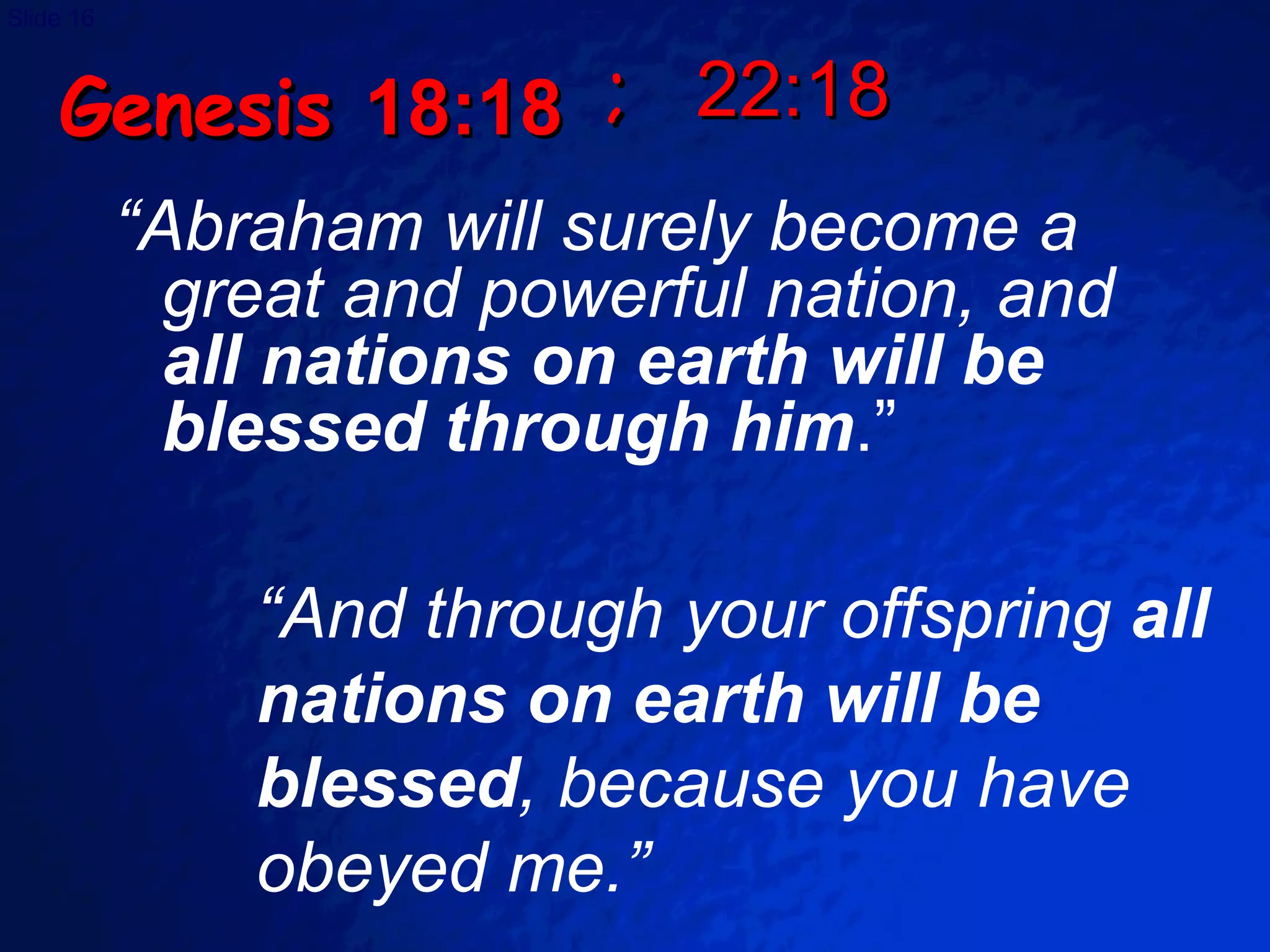Genesis  18:18 “ Abraham will surely become a great and powerful nation, and  all nations on earth will be blessed through him .” “ And through your offspring  all nations on earth will be blessed , because you have obeyed me.” ;  22:18 