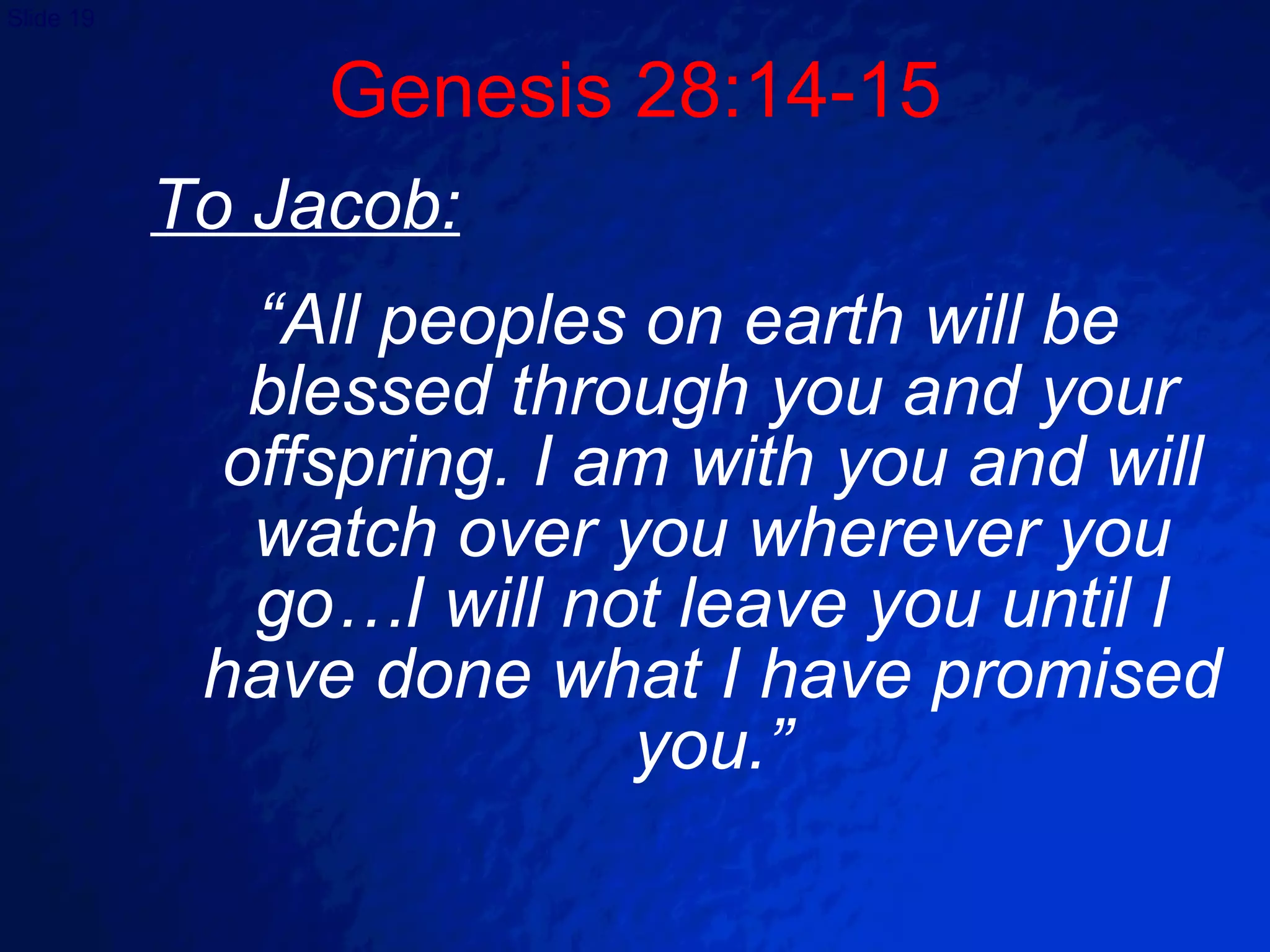 To Jacob: “ All peoples on earth will be blessed through you and your offspring. I am with you and will watch over you wherever you go…I will not leave you until I have done what I have promised you.” Genesis 28:14-15 