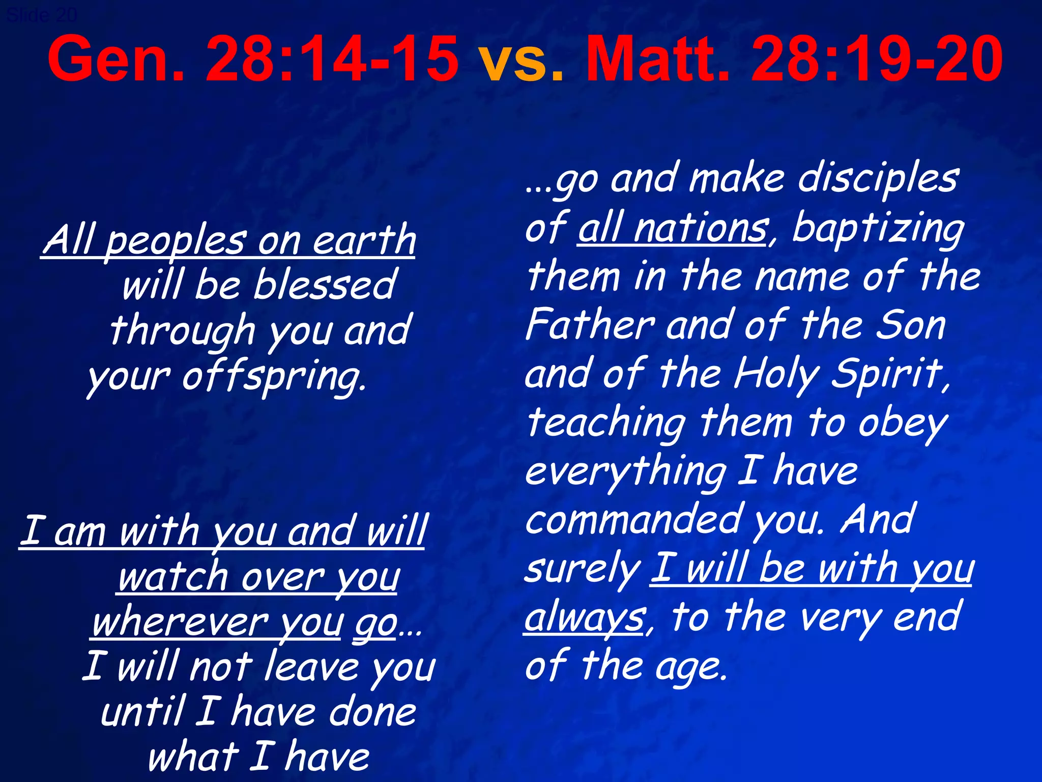 Gen. 28:14-15  vs.  Matt. 28:19-20 All peoples on earth  will be blessed through you and your offspring.  I am with you and will watch over you wherever you   go …I will not leave you until I have done what I have promised you.” … go and make disciples of  all nations , baptizing them in the name of the Father and of the Son and of the Holy Spirit, teaching them to obey everything I have commanded you. And surely  I will be with you always , to the very end of the age. 