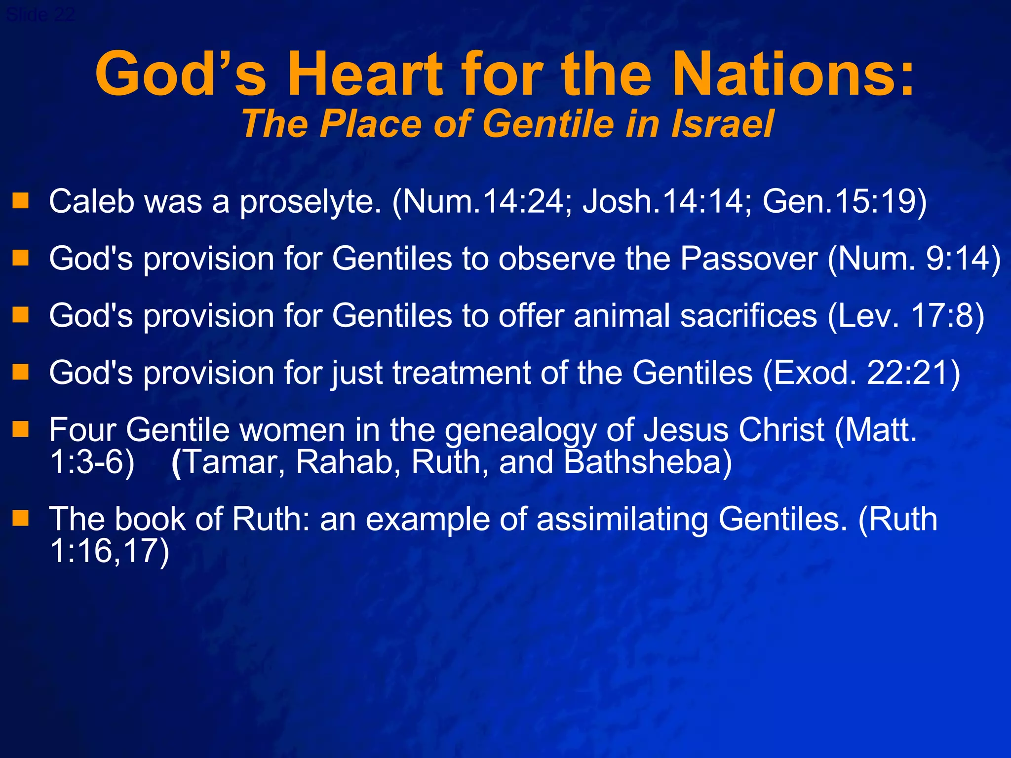 God’s Heart for the Nations: The Place of Gentile in Israel Caleb was a proselyte. (Num.14:24; Josh.14:14; Gen.15:19)  God's provision for Gentiles to observe the Passover (Num. 9:14) God's provision for Gentiles to offer animal sacrifices (Lev. 17:8) God's provision for just treatment of the Gentiles (Exod. 22:21) Four Gentile women in the genealogy of Jesus Christ (Matt. 1:3-6)  ( Tamar, Rahab, Ruth, and Bathsheba) The book of Ruth: an example of assimilating Gentiles. (Ruth 1:16,17) 